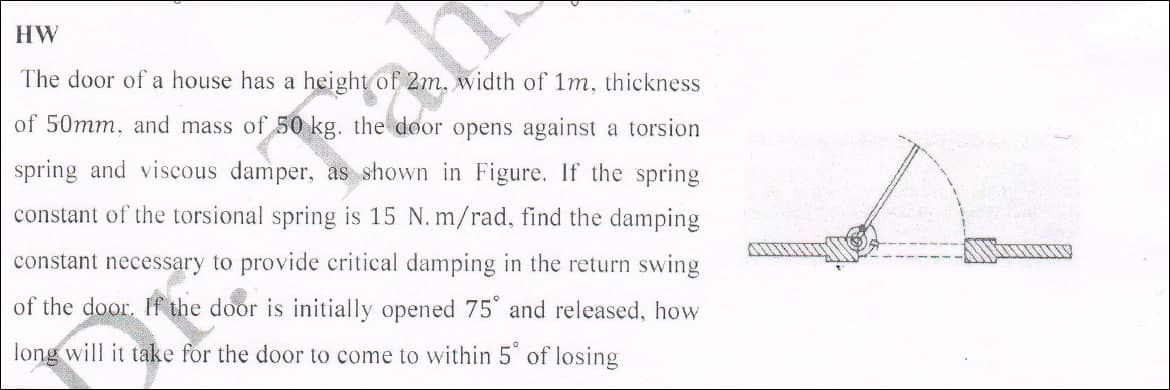 HW
The door of a house has a height of 2m, width of 1m, thickness
of 50mm, and mass of 50 kg. the door opens against a torsion
spring and viscous damper, as shown in Figure. If the spring
constant of the torsional spring is 15 N. m/rad, find the damping
constant necessary to provide critical damping in the return swing
of the door. If the door is initially opened 75 and released, how
long will it take for the door to come to within 5 of losing
