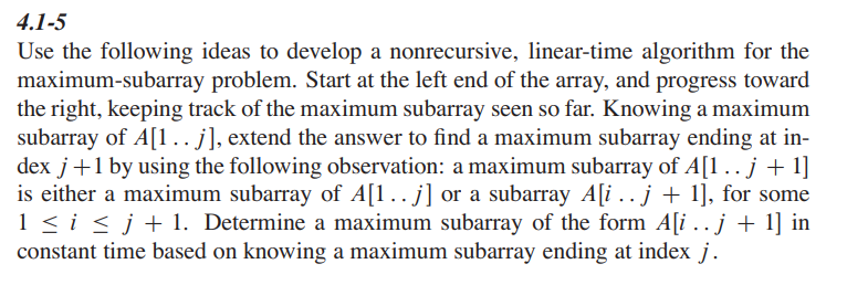 4.1-5
Use the following ideas to develop a nonrecursive, linear-time algorithm for the
maximum-subarray problem. Start at the left end of the array, and progress toward
the right, keeping track of the maximum subarray seen so far. Knowing a maximum
subarray of A[1.. j], extend the answer to find a maximum subarray ending at in-
dex j +1 by using the following observation: a maximum subarray of A[1 .. j + 1]
is either a maximum subarray of A[1…. j] or a subarray A[i …. j + 1], for some
1 ≤ i ≤ j + 1. Determine a maximum subarray of the form A[i.. j + 1] in
constant time based on knowing a maximum subarray ending at index j.