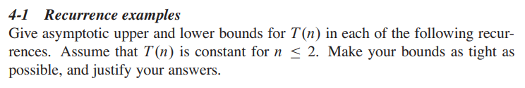 4-1 Recurrence examples
Give asymptotic upper and lower bounds for T(n) in each of the following recur-
rences. Assume that T(n) is constant for n ≤ 2. Make your bounds as tight as
possible, and justify your answers.