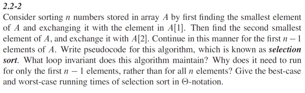 2.2-2
Consider sorting n numbers stored in array A by first finding the smallest element
of A and exchanging it with the element in A[1]. Then find the second smallest
element of A, and exchange it with A[2]. Continue in this manner for the first n - 1
elements of A. Write pseudocode for this algorithm, which is known as selection
sort. What loop invariant does this algorithm maintain? Why does it need to run
for only the first n − 1 elements, rather than for all n elements? Give the best-case
and worst-case running times of selection sort in O-notation.