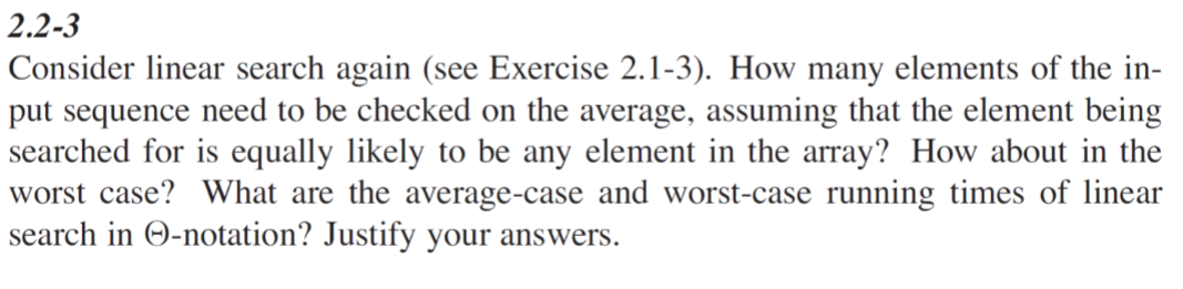 2.2-3
Consider linear search again (see Exercise 2.1-3). How many elements of the in-
put sequence need to be checked on the average, assuming that the element being
searched for is equally likely to be any element in the array? How about in the
worst case? What are the average-case and worst-case running times of linear
search in O-notation? Justify your answers.