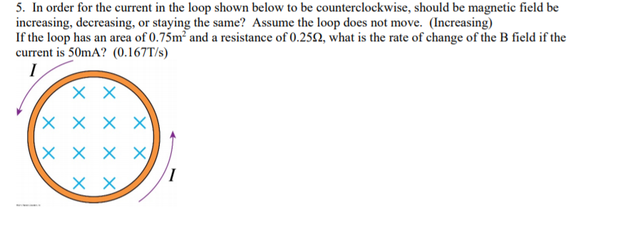 5. In order for the current in the loop shown below to be counterclockwise, should be magnetic field be
increasing, decreasing, or staying the same? Assume the loop does not move. (Increasing)
If the loop has an area of 0.75m² and a resistance of 0.25N, what is the rate of change of the B field if the
current is 50mA? (0.167T/s)
I
X X
X X
X X X X
X X
