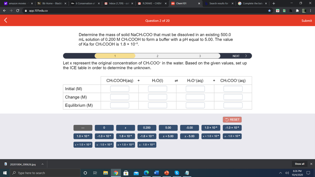 y! amazon movies -
ВЫ ВЬ Home - Blackb X
Bb 6 Conservation of
Inbox (1,709) - coll X
R.DRAKE – CHEM
101 Chem101
Search results for
G Complete the bala
+
а app.101edu.co
Question 2 of 20
Submit
Determine the mass of solid NaCH3COO that must be dissolved in an existing 500.0
mL solution of 0.200 M CH3COOH to form a buffer with a pH equal to 5.00. The value
of Ka for CH3COOH is 1.8 × 10-5.
1
2
3
NEXT
>
Let x represent the original concentration of CH:COO- in the water. Based on the given values, set up
the ICE table in order to determine the unknown.
CH:COOH(aq) +
H:O(I)
H:O*(aq)
CH:COO (аq)
+
Initial (M)
Change (M)
Equilibrium (M)
2 RESET
0.200
5.00
-5.00
1.0 x 10-9
-1.0 x 109
1.0 x 105
-1.0 x 10-5
1.8 x 10-5
-1.8 x 10-5
x + 5.00
X - 5.00
x + 1.0 x 10-
x - 1.0 x 10-°
x + 1.0 x 10s
x - 1.0 × 10-5
x + 1.8 x 105
x - 1.8 × 105
O 20201004_200626.jpg|
Show all
8:26 PM
e Type here to search
10/4/2020
..
1L
