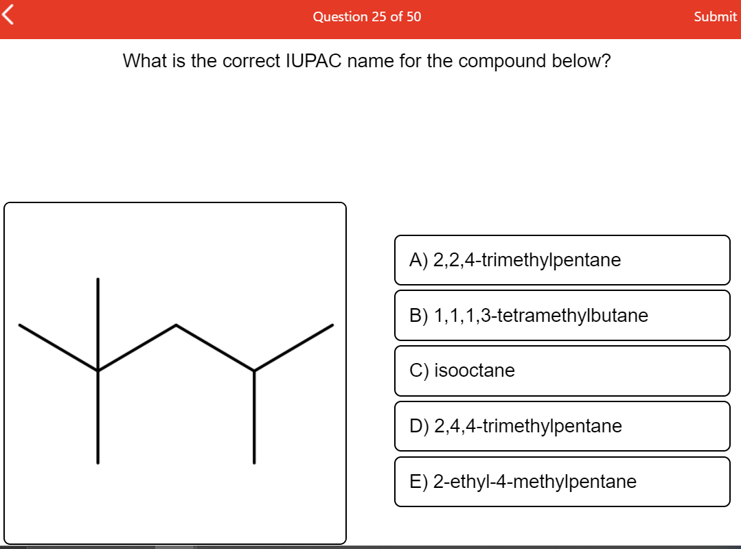 Question 25 of 50
Submit
What is the correct IUPAC name for the compound below?
A) 2,2,4-trimethylpentane
B) 1,1,1,3-tetramethylbutane
C) isooctane
D) 2,4,4-trimethylpentane
E) 2-ethyl-4-methylpentane
