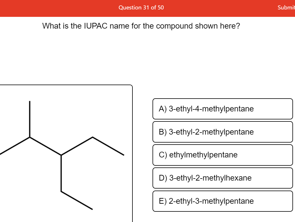 Question 31 of 50
Submit
What is the IUPAC name for the compound shown here?
A) 3-ethyl-4-methylpentane
B) 3-ethyl-2-methylpentane
C) ethylmethylpentane
D) 3-ethyl-2-methylhexane
E) 2-ethyl-3-methylpentane
