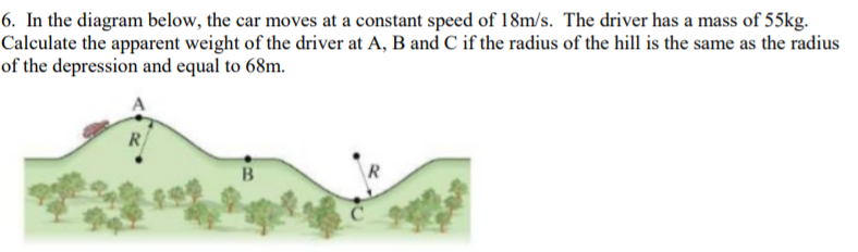 6. In the diagram below, the car moves at a constant speed of 18m/s. The driver has a mass of 55kg.
Calculate the apparent weight of the driver at A, B and C if the radius of the hill is the same as the radius
of the depression and equal to 68m.
R/
B
