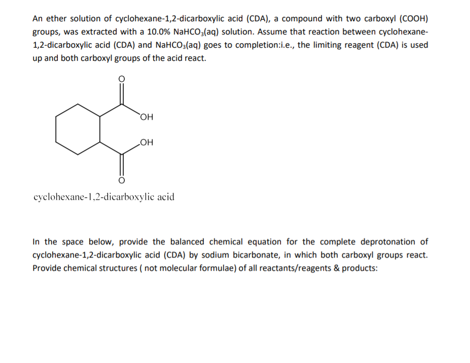 An ether solution of cyclohexane-1,2-dicarboxylic acid (CDA), a compound with two carboxyl (COOH)
groups, was extracted with a 10.0% NAHCO3(aq) solution. Assume that reaction between cyclohexane-
1,2-dicarboxylic acid (CDA) and NaHCO:(aq) goes to completion:i.e., the limiting reagent (CDA) is used
up and both carboxyl groups of the acid react.
HO
HO
cyclohexane-1,2-dicarboxylic acid
In the space below, provide the balanced chemical equation for the complete deprotonation of
cyclohexane-1,2-dicarboxylic acid (CDA) by sodium bicarbonate, in which both carboxyl groups react.
Provide chemical structures ( not molecular formulae) of all reactants/reagents & products:
