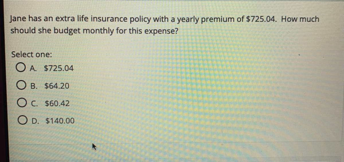 Jane has an extra life insurance policy with a yearly premium of $725.04. How much
should she budget monthly for this expense?
Select one:
O A. $725.04
O B. $64.20
O c. $60.42
O D. $140.00
