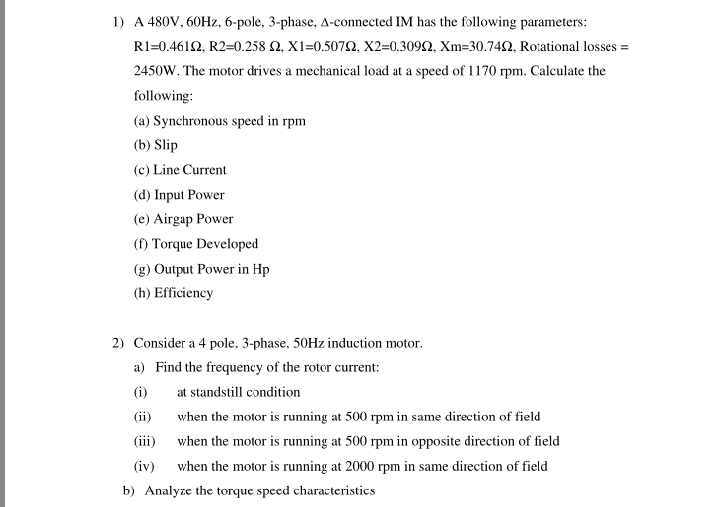 1) A 480V, 60HZ, 6-pole, 3-phase, A-connected IM has the following parameters:
R1=0.461Ω , R2=0.258 Ω, X1=0.507Ω, X2-0.309Ω, Xm-30.74Ω, Roational losses =
2450W. The motor drives a mechanical load at a speed of 1170 rpm. Calculate the
following:
(a) Synchronous speed in rpm
(b) Slip
(c) Line Current
(d) Input Power
(e) Airgap Power
(f) Torque Developed
(g) Output Power in Hp
(h) Efficiency
2) Consider a 4 pole. 3-phase, 50HZ induction motor.
a) Find the frequency of the rotor current:
(i)
at standstill condition
(ii)
when the motor is running at 500 rpm in same direction of field
(iii)
when the motor is running at 500 rpm in opposite direction of field
(iv)
when the motor is running at 2000 rpm in same direction of field
b) Analyze the torque speed characteristics
