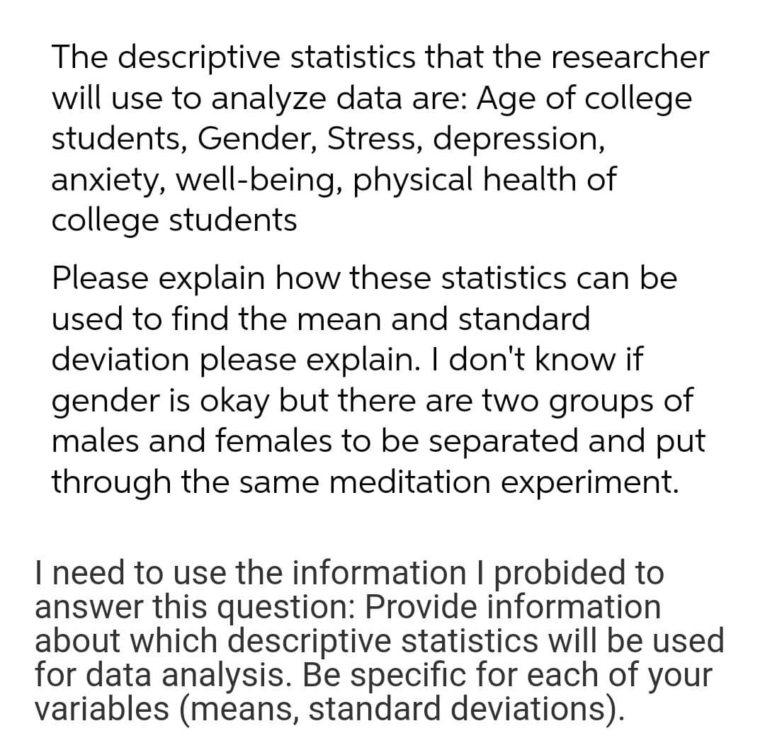 The descriptive statistics that the researcher
will use to analyze data are: Age of college
students, Gender, Stress, depression,
anxiety, well-being, physical health of
college students
Please explain how these statistics can be
used to find the mean and standard
deviation please explain. I don't know if
gender is okay but there are two groups of
males and females to be separated and put
through the same meditation experiment.
I need to use the information I probided to
answer this question: Provide information
about which descriptive statistics will be used
for data analysis. Be specific for each of your
variables (means, standard deviations).
