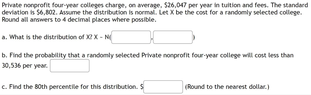 Private nonprofit four-year colleges charge, on average, $26,047 per year in tuition and fees. The standard
deviation is $6,802. Assume the distribution is normal. Let X be the cost for a randomly selected college.
Round all answers to 4 decimal places where possible.
a. What is the distribution of X? X - N(
b. Find the probability that a randomly selected Private nonprofit four-year college will cost less than
30,536 per year.
c. Find the 80th percentile for this distribution. $
(Round to the nearest dollar.)