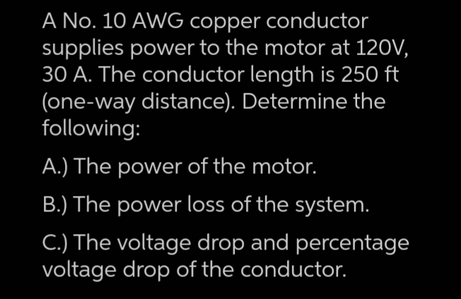 A No. 10 AWG copper conductor
supplies power to the motor at 120V,
30 A. The conductor length is 250 ft
(one-way distance). Determine the
following:
A.) The power of the motor.
B.) The power loss of the system.
C.) The voltage drop and percentage
voltage drop of the conductor.
