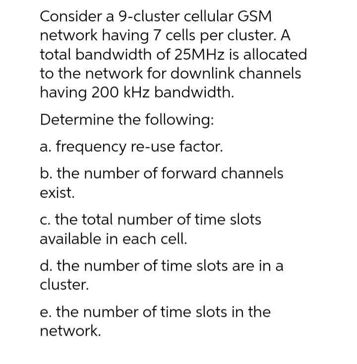 Consider a 9-cluster cellular GSM
network having 7 cells per cluster. A
total bandwidth of 25MHZ is allocated
to the network for downlink channels
having 200 kHz bandwidth.
Determine the following:
a. frequency re-use factor.
b. the number of forward channels
exist.
c. the total number of time slots
available in each cell.
d. the number of time slots are in a
cluster.
e. the number of time slots in the
network.
