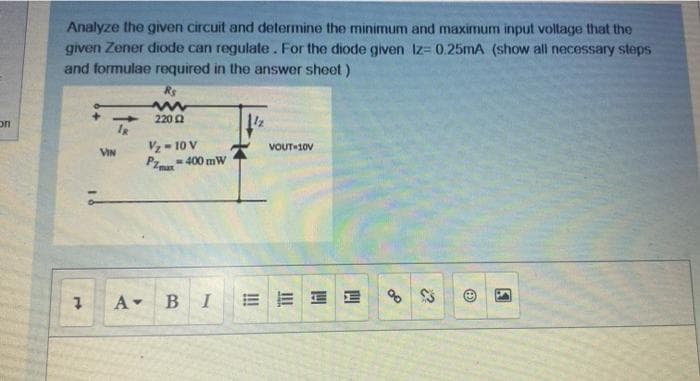 Analyze the given circuit and determine the minimum and maximum input voltage that the
given Zener diode can regulate. For the diode given Iz= 0.25MA (show all necessary steps
and formulae required in the answer sheet)
Rs
on
220
Vz- 10 V
VOUT-10V
VIN
=400 mW
PI
A-
В I
E E E E
of
