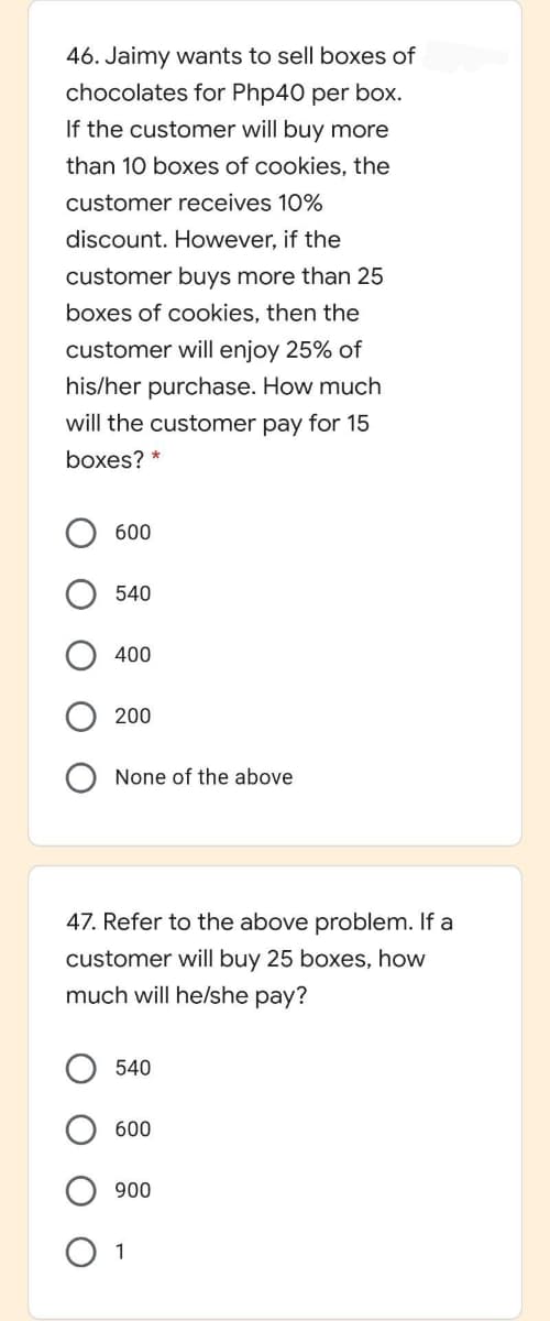 46. Jaimy wants to sell boxes of
chocolates for Php40 per box.
If the customer will buy more
than 10 boxes of cookies, the
customer receives 10%
discount. However, if the
customer buys more than 25
boxes of cookies, then the
customer will enjoy 25% of
his/her purchase. How much
will the customer pay for 15
boxes? *
600
540
400
200
None of the above
47. Refer to the above problem. If a
customer will buy 25 boxes, how
much will helshe pay?
540
600
900
1
