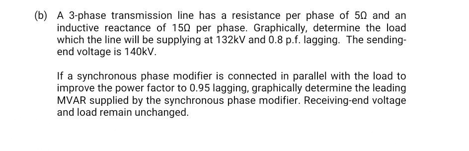 (b) A 3-phase transmission line has a resistance per phase of 50 and an
inductive reactance of 150 per phase. Graphically, determine the load
which the line will be supplying at 132kV and 0.8 p.f. lagging. The sending-
end voltage is 140kV.
If a synchronous phase modifier is connected in parallel with the load to
improve the power factor to 0.95 lagging, graphically determine the leading
MVAR supplied by the synchronous phase modifier. Receiving-end voltage
and load remain unchanged.
