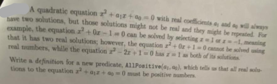 A quadratic equation z² + aiz+ao=0 with real coefficients a, and as will always
have two solutions, but those solutions might not be real and they might be repeated. For
example, the equation z²+02-1=0 can be solved by selecting z = 1 or z=-1, meaning
that it has two real solutions; however, the equation z²+0z+1=0 cannot be solved using
real numbers, while the equation r2-2x+1=0 has r= 1 as both of its solutions.
Write a definition for a new predicate, AllPositive(a,, ag), which tells us that all real solu-
tions to the equation z2+ ajr+ ao=0 must be positive numbers.