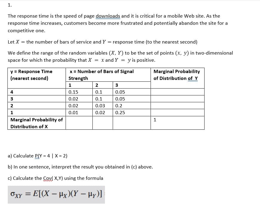 1.
The response time is the speed of page downloads and it is critical for a mobile Web site. As the
response time increases, customers become more frustrated and potentially abandon the site for a
competitive one.
Let X = the number of bars of service and Y = response time (to the nearest second)
We define the range of the random variables (X, Y) to be the set of points (x, y) in two-dimensional
space for which the probability that X = x and Y = y is positive.
y = Response Time
(nearest second)
4
3
2
1
Marginal Probability of
Distribution of X
x = Number of Bars of Signal
Strength
1
0.15
0.02
0.02
0.01
2
0.1
0.1
0.03 0.2
0.02
3
0.05
0.05
-
©xy = E[(X − #x)(Y → Hy)]
0.25
Marginal Probability
of Distribution of Y
a) Calculate P(Y = 4 | X = 2)
b) In one sentence, interpret the result you obtained in (c) above.
c) Calculate the Cov( X,Y) using the formula
1