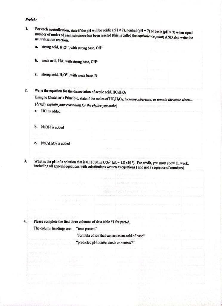 Prelab:
1.
2.
3.
4.
For each neutralization, state if the pH will be acidic (pH <7), neutral (pH-7) or basic (pH> 7) when equal
number of moles of each substance has been reacted (this is called the equivalence point) AND also write the
neutralization reaction.
a. strong acid, H,O", with strong base, OH¹.
b. weak acid, HA, with strong base, OH¹.
c. strong acid, H,O", with weak base, B
Write the equation for the dissociation of acetic acid, HC₂H₂O₂
Using le Chatelier's Principle, state if the moles of HC₂H,O₂, increase, decrease, or remain the same when...
(briefly explain your reasoning for the choice you make
a. HCI is added
b. NaOH is added
c. NaC₂H,O₂ is added
What is the pH of a solution that is 0.110 M in CO, (Ks- 1.8 x10). For credit, you must show all work,
including all general equations with substitutions written as equations (and not a sequence of numbers)
Please complete the first three columns of data table #1 for part-A.
The column headings are:
"ions present"
"formula of ion that can act as an acid of base"
"predicted pH acidic, basic or neutral?"