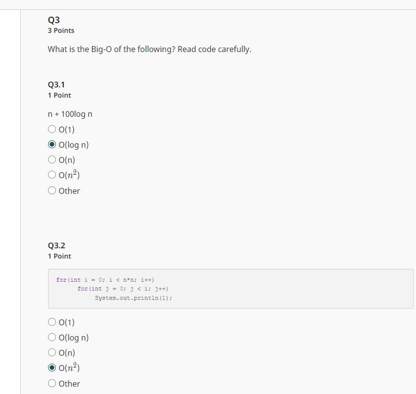 Q3
3 Points
What is the Big-O of the following? Read code carefully.
Q3.1
1 Point
n + 100log n
O 0(1)
ⒸO(log n)
O(n)
O 0(n²)
O Other
Q3.2
1 Point
for (int i = 0; i < n*n; i++)
for (int j = 0; j <i; j++)
System.out.println (1);
0(1)
O O(log n)
O(n)
0(n²)
Other