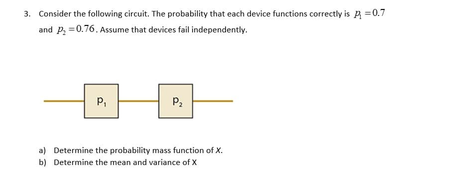 3. Consider the following circuit. The probability that each device functions correctly is P₁ = 0.7
and P₂ = 0.76. Assume that devices fail independently.
P₁
P₂
a) Determine the probability mass function of X.
Determine the mean and variance of X
b)