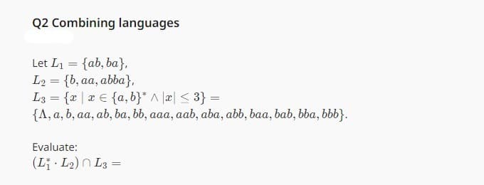 Q2 Combining languages
Let L₁ = {ab, ba},
L₂= {b, aa, abba},
L3= {x|x {a,b}* ^ x ≤ 3} =
{A, a, b, aa, ab, ba, bb, aaa, aab, aba, abb, baa, bab, bba, bbb}.
Evaluate:
(L₁-L₂) L3=