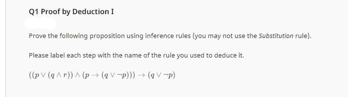 Q1 Proof by Deduction I
Prove the following proposition using inference rules (you may not use the Substitution rule).
Please label each step with the name of the rule you used to deduce it.
((pv (q^r)) ^ (p→ (qVp))) → (qV p)