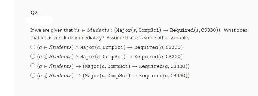 Q2
If we are given that Vs Students: (Major(s, CompSci) → Required(s, CS330)). What does
that let us conclude immediately? Assume that a is some other variable.
O (a Students) A Major (a, CompSci) → Required(a, CS330)
O (a Students) ^ Major (a, CompSci) → Required(a, CS330)
O (a € Students) → (Major (a, CompSci) → Required(a, CS330))
O (a Students) → (Major (a, CompSci) → Required(a, CS330))