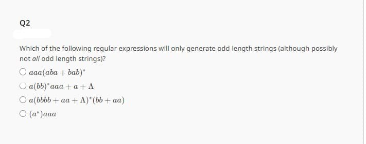 Q2
Which of the following regular expressions will only generate odd length strings (although possibly
not all odd length strings)?
O aaa(aba+bab)*
O a(bb)*aaa + a + A
O a (bbbb + aa + A)* (bb + aa)
○ (a* )aaa