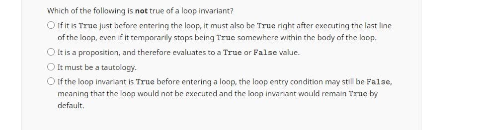 Which of the following is not true of a loop invariant?
O If it is True just before entering the loop, it must also be True right after executing the last line
of the loop, even if it temporarily stops being True somewhere within the body of the loop.
O It is a proposition, and therefore evaluates to a True or False value.
O It must be a tautology.
O If the loop invariant is True before entering a loop, the loop entry condition may still be False,
meaning that the loop would not be executed and the loop invariant would remain True by
default.