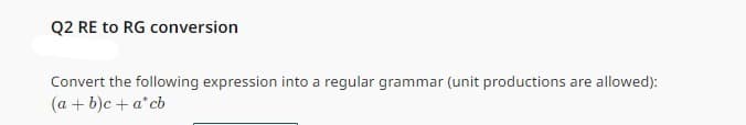 Q2 RE to RG conversion
Convert the following expression into a regular grammar (unit productions are allowed):
(a + b)c + a*cb