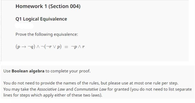 Homework 1 (Section 004)
Q1 Logical Equivalence
Prove the following equivalence:
(pq)^(rp) = p^r
V
Use Boolean algebra to complete your proof.
You do not need to provide the names of the rules, but please use at most one rule per step.
You may take the Associative Law and Commutative Law for granted (you do not need to list separate
lines for steps which apply either of these two laws).