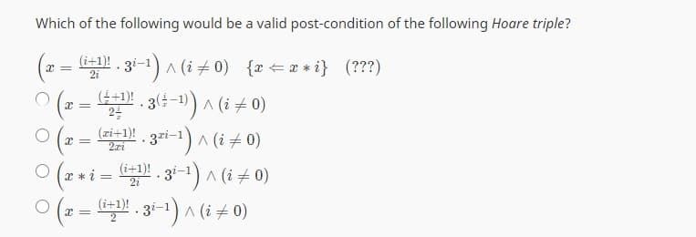 Which of the following would be a valid post-condition of the following Hoare triple?
x =
= (i+1)!. 3i-¹) ^ (i ‡ 0) {x=x*i} (???)
· (±−1))
| (x = (4+¹)!¹. 3 (÷-¹)) ^ (i ‡ 0)
24
.3²i-¹) ^ (i = 0)
x * i = (i+1)! . 3i-¹) ^ (i ‡ 0)
+
(i+1)!. 3i-¹) ^ (i = 0)
x =
○ (x =
O
(zi+1)!
2xi