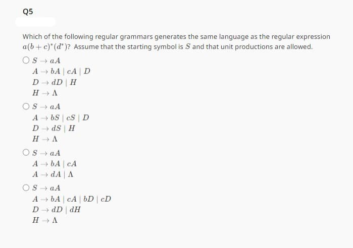 Q5
Which of the following regular grammars generates the same language as the regular expression
a(b + c)* (d*)? Assume that the starting symbol is S and that unit productions are allowed.
OS a A
→>>
A bA CA D
D→ dD | H
H → A
OS a A
AbS cS D
D →dS | H
H→ A
OS a A
A → bA | CA
A → dA | A
OS →→ aA
A bA cA bD | cD
D → dD dH
H→ A