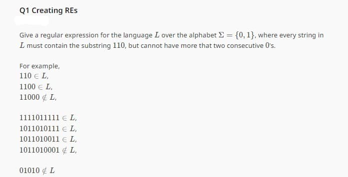 Q1 Creating RES
Give a regular expression for the language I over the alphabet = {0, 1}, where every string in
I must contain the substring 110, but cannot have more that two consecutive O's.
For example,
110 € L,
1100 € L,
11000 € L,
1111011111 EL,
1011010111 L,
1011010011 L,
1011010001L,
01010 € L