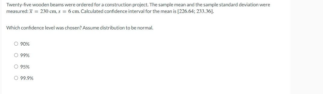 Twenty-five wooden beams were ordered for a construction project. The sample mean and the sample standard deviation were
measured: x = 230 cm, s = 6 cm. Calculated confidence interval for the mean is [226.64; 233.36].
Which confidence level was chosen? Assume distribution to be normal.
O 90%
O 99%
O 95%
O 99.9%