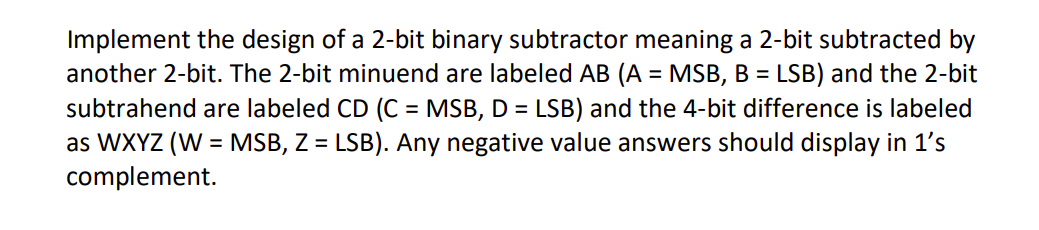 Implement the design of a 2-bit binary subtractor meaning a 2-bit subtracted by
another 2-bit. The 2-bit minuend are labeled AB (A = MSB, B = LSB) and the 2-bit
subtrahend are labeled CD (C = MSB, D = LSB) and the 4-bit difference is labeled
as WXYZ (W = MSB, Z = LSB). Any negative value answers should display in 1's
complement.