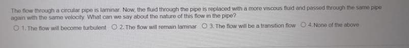 The flow through a circular pipe is laminar. Now, the fluid through the pipe is replaced with a more viscous fluid and passed through the same pipe
again with the same velocity What can we say about the nature of this fiow in the pipe?
O 1. The flow will become turbulent O 2. The flow will remain laminar O 3. The flow will be a transition flow 0.4.None of the above
