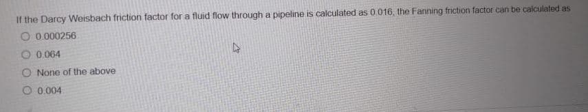 If the Darcy Weisbach friction factor for a fluid flow through a pipeline is calculated as 0 016, the Fanning friction factor can be calculated as
O 0.000256
O 0.064
O None of the above
O 0.004
