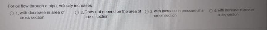 For oil flow through a pipe, velocity increases
O 1. with decrease in area of
O 2. Does not depend on the area of C 3. with increase in pressure at a
O 4. with increase in area of
cross section
cross section
cross section
cross section
