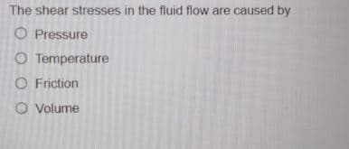 The shear stresses in the fluid flow are caused by
O Pressure
O Temperature
O Friction
O Volume
