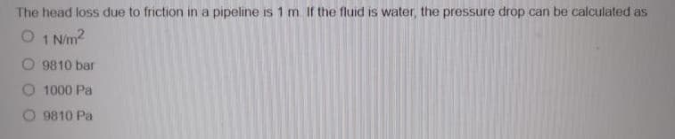 The head loss due to friction in a pipeline is 1 m If the fluid is water, the pressure drop can be calculated as
O 1 Nm2
9810 bar
O 1000 Pa
O 9810 Pa
