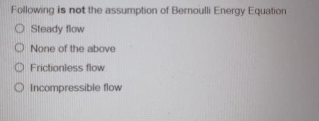 Following is not the assumption of Bernoulli Energy Equation
O Steady flow
O None of the above
O Frictionless flow
O Incompressible flow
