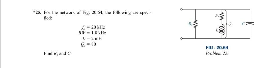 *25. For the network of Fig. 20.64, the following are speci-
fied:
Find R, and C.
fp = 20 kHz
BW 1.8 kHz
L = 2 mH
Q₁ = 80
R
www
ell in
2₁
FIG. 20.64
Problem 25.