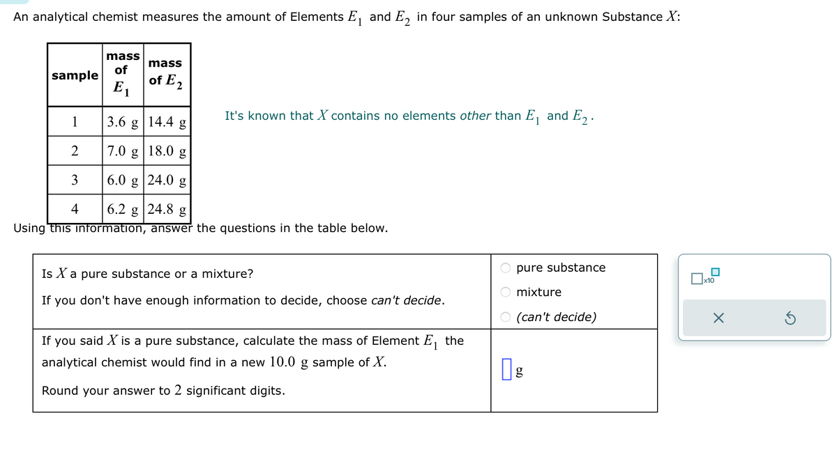 An analytical chemist measures the amount of Elements E₁ and E₂ in four samples of an unknown Substance X:
1
sample
mass
of
E₁
mass
of E2
It's known that X contains no elements other than E₁ and E₂.
1
3.6 g 14.4 g
2
7.0 g
18.0 g
3
6.0 g 24.0 g
4
6.2 g 24.8 g
Using this information, answer the questions in the table below.
Is X a pure substance or a mixture?
If you don't have enough information to decide, choose can't decide.
1
If you said X is a pure substance, calculate the mass of Element E₁ the
analytical chemist would find in a new 10.0 g sample of X.
Round your answer to 2 significant digits.
pure substance
mixture
(can't decide)
g
x10