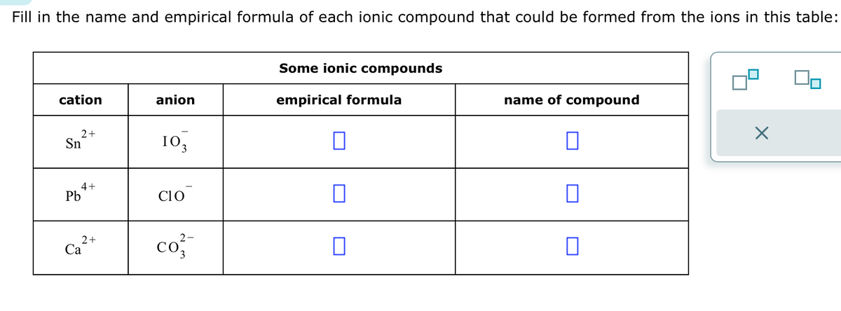 Fill in the name and empirical formula of each ionic compound that could be formed from the ions in this table:
cation
2+
Sn
4+
Pb
2+
Ca
anion
10₂
3
CIO
2-
CO3
Some ionic compounds
empirical formula
0
0
name of compound
0
0
X