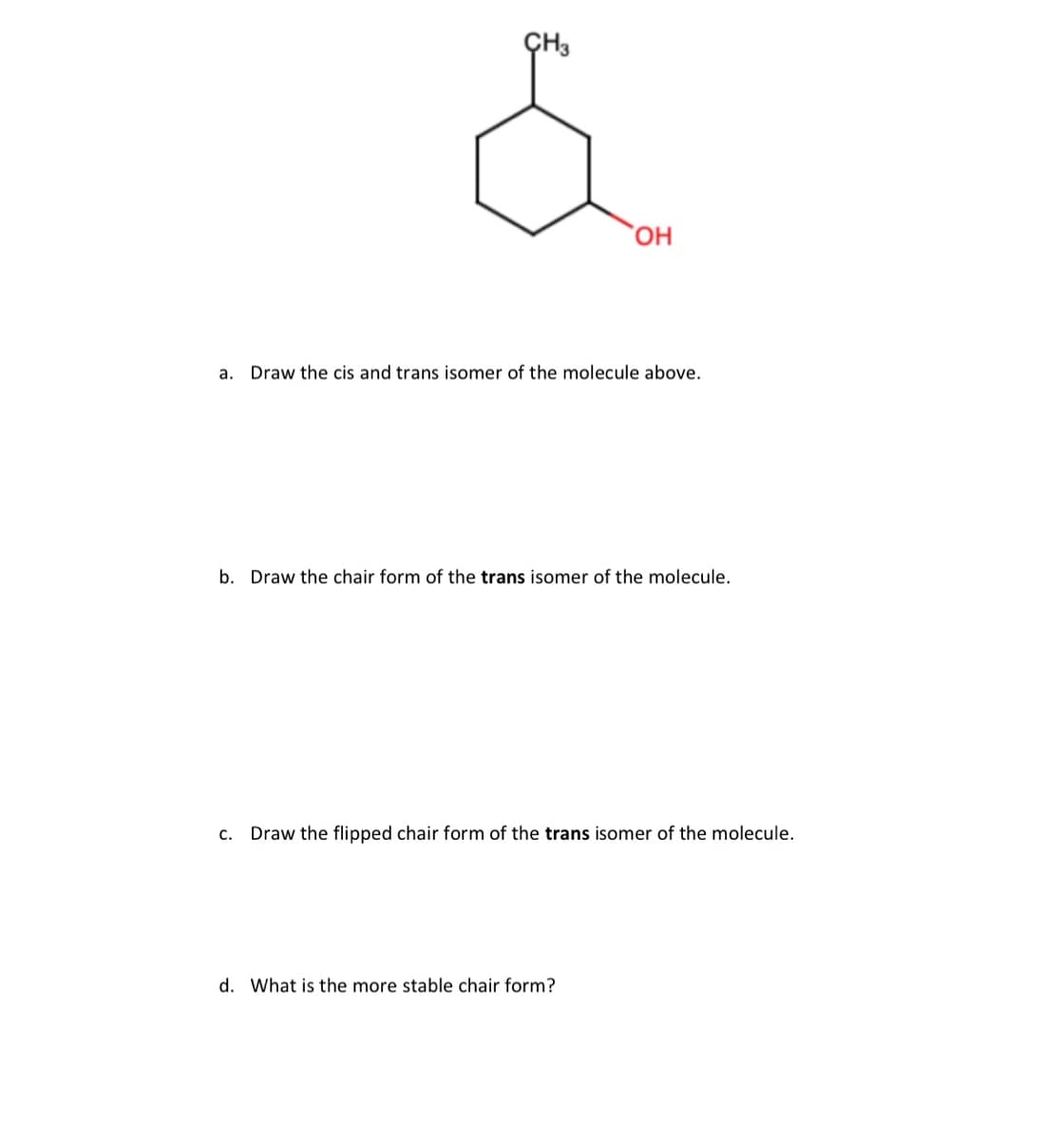 OH
a. Draw the cis and trans isomer of the molecule above.
b. Draw the chair form of the trans isomer of the molecule.
C. Draw the flipped chair form of the trans isomer of the molecule.
d. What is the more stable chair form?