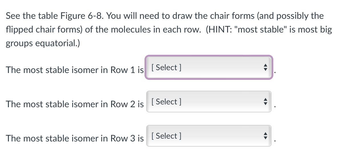 See the table Figure 6-8. You will need to draw the chair forms (and possibly the
flipped chair forms) of the molecules in each row. (HINT: "most stable" is most big
groups equatorial.)
The most stable isomer in Row 1 is [Select]
The most stable isomer in Row 2 is [Select]
The most stable isomer in Row 3 is [Select]
◄►
◄►