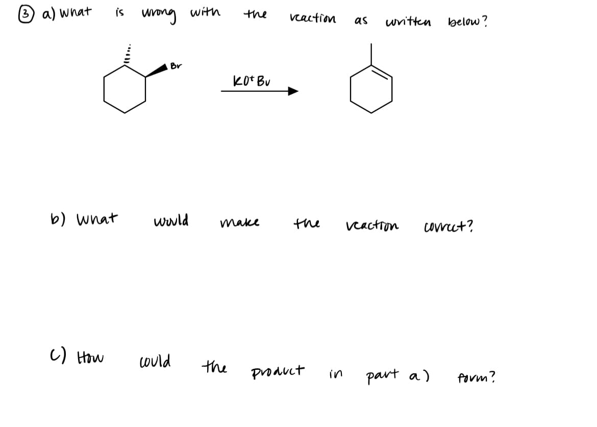 3 a) what is
b) what
C) How
wrong
Br
would
could
with
the
the
kot Bu
make
reaction as
the
product
in
written
Ò
below?
veaction correct?
part a)
form?