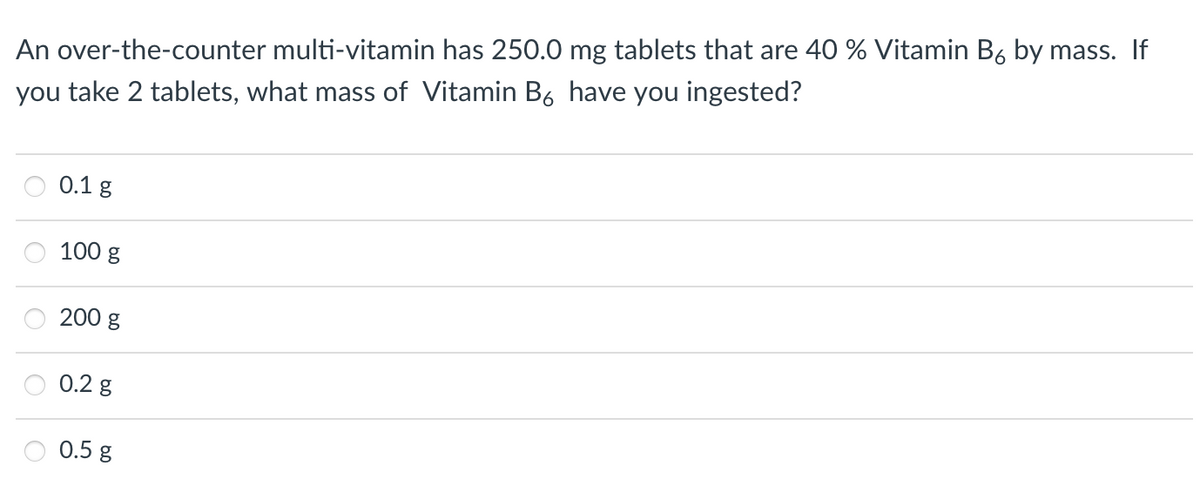 An over-the-counter multi-vitamin has 250.0 mg tablets that are 40 % Vitamin B6 by mass. If
you take 2 tablets, what mass of Vitamin B6 have you ingested?
0.1 g
100 g
200 g
0.2 g
0.5 g